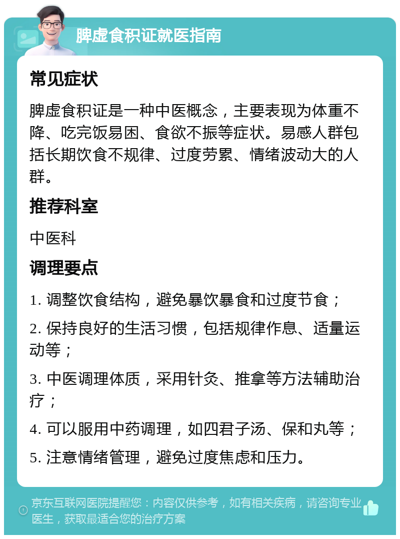 脾虚食积证就医指南 常见症状 脾虚食积证是一种中医概念，主要表现为体重不降、吃完饭易困、食欲不振等症状。易感人群包括长期饮食不规律、过度劳累、情绪波动大的人群。 推荐科室 中医科 调理要点 1. 调整饮食结构，避免暴饮暴食和过度节食； 2. 保持良好的生活习惯，包括规律作息、适量运动等； 3. 中医调理体质，采用针灸、推拿等方法辅助治疗； 4. 可以服用中药调理，如四君子汤、保和丸等； 5. 注意情绪管理，避免过度焦虑和压力。