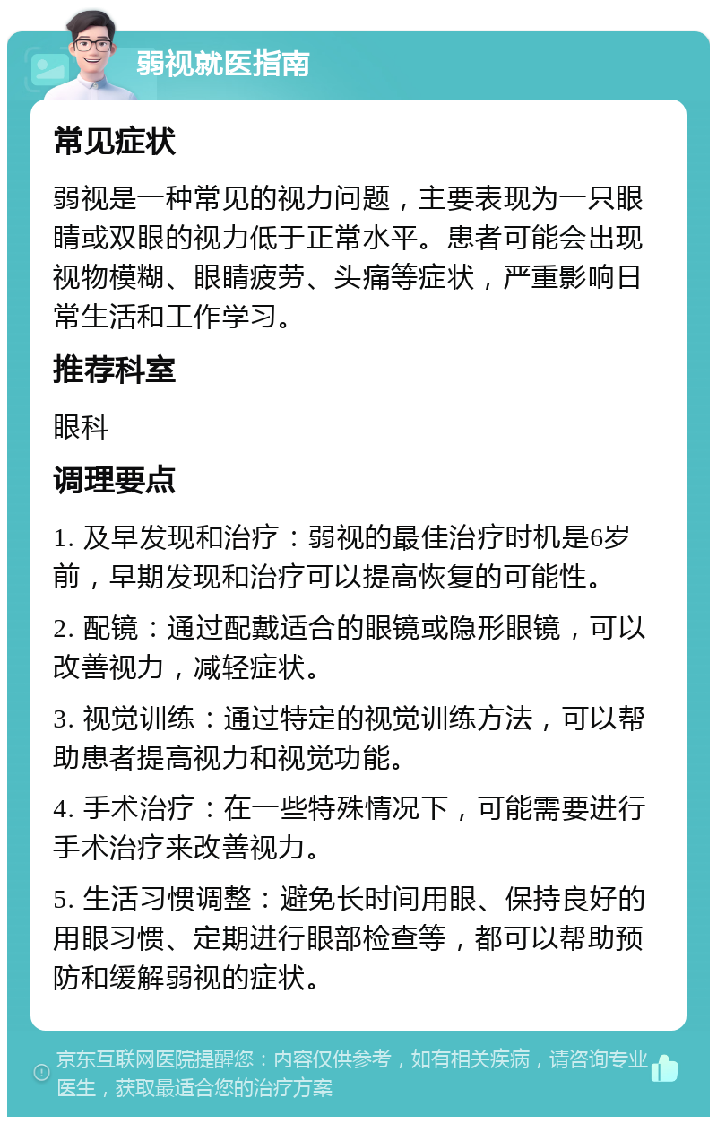 弱视就医指南 常见症状 弱视是一种常见的视力问题，主要表现为一只眼睛或双眼的视力低于正常水平。患者可能会出现视物模糊、眼睛疲劳、头痛等症状，严重影响日常生活和工作学习。 推荐科室 眼科 调理要点 1. 及早发现和治疗：弱视的最佳治疗时机是6岁前，早期发现和治疗可以提高恢复的可能性。 2. 配镜：通过配戴适合的眼镜或隐形眼镜，可以改善视力，减轻症状。 3. 视觉训练：通过特定的视觉训练方法，可以帮助患者提高视力和视觉功能。 4. 手术治疗：在一些特殊情况下，可能需要进行手术治疗来改善视力。 5. 生活习惯调整：避免长时间用眼、保持良好的用眼习惯、定期进行眼部检查等，都可以帮助预防和缓解弱视的症状。