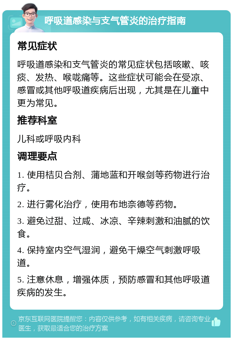 呼吸道感染与支气管炎的治疗指南 常见症状 呼吸道感染和支气管炎的常见症状包括咳嗽、咳痰、发热、喉咙痛等。这些症状可能会在受凉、感冒或其他呼吸道疾病后出现，尤其是在儿童中更为常见。 推荐科室 儿科或呼吸内科 调理要点 1. 使用桔贝合剂、蒲地蓝和开喉剑等药物进行治疗。 2. 进行雾化治疗，使用布地奈德等药物。 3. 避免过甜、过咸、冰凉、辛辣刺激和油腻的饮食。 4. 保持室内空气湿润，避免干燥空气刺激呼吸道。 5. 注意休息，增强体质，预防感冒和其他呼吸道疾病的发生。