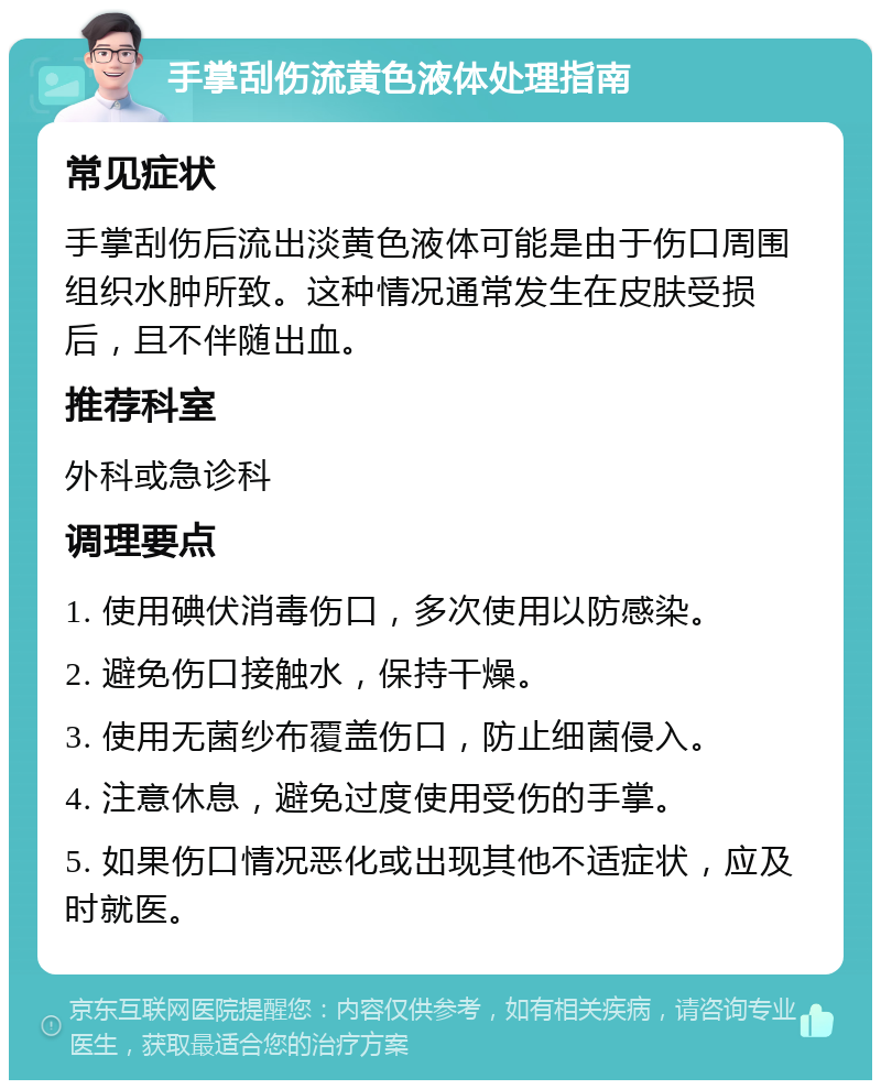 手掌刮伤流黄色液体处理指南 常见症状 手掌刮伤后流出淡黄色液体可能是由于伤口周围组织水肿所致。这种情况通常发生在皮肤受损后，且不伴随出血。 推荐科室 外科或急诊科 调理要点 1. 使用碘伏消毒伤口，多次使用以防感染。 2. 避免伤口接触水，保持干燥。 3. 使用无菌纱布覆盖伤口，防止细菌侵入。 4. 注意休息，避免过度使用受伤的手掌。 5. 如果伤口情况恶化或出现其他不适症状，应及时就医。