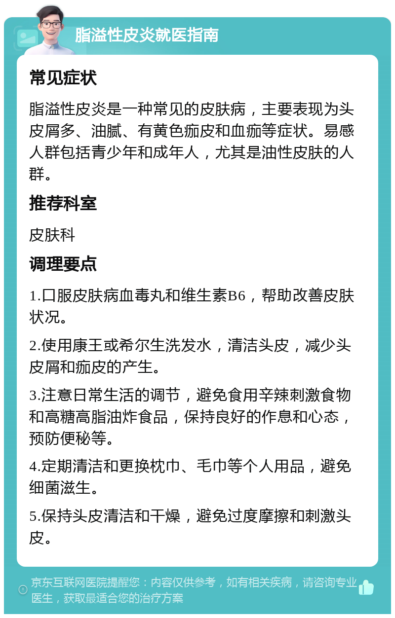 脂溢性皮炎就医指南 常见症状 脂溢性皮炎是一种常见的皮肤病，主要表现为头皮屑多、油腻、有黄色痂皮和血痂等症状。易感人群包括青少年和成年人，尤其是油性皮肤的人群。 推荐科室 皮肤科 调理要点 1.口服皮肤病血毒丸和维生素B6，帮助改善皮肤状况。 2.使用康王或希尔生洗发水，清洁头皮，减少头皮屑和痂皮的产生。 3.注意日常生活的调节，避免食用辛辣刺激食物和高糖高脂油炸食品，保持良好的作息和心态，预防便秘等。 4.定期清洁和更换枕巾、毛巾等个人用品，避免细菌滋生。 5.保持头皮清洁和干燥，避免过度摩擦和刺激头皮。