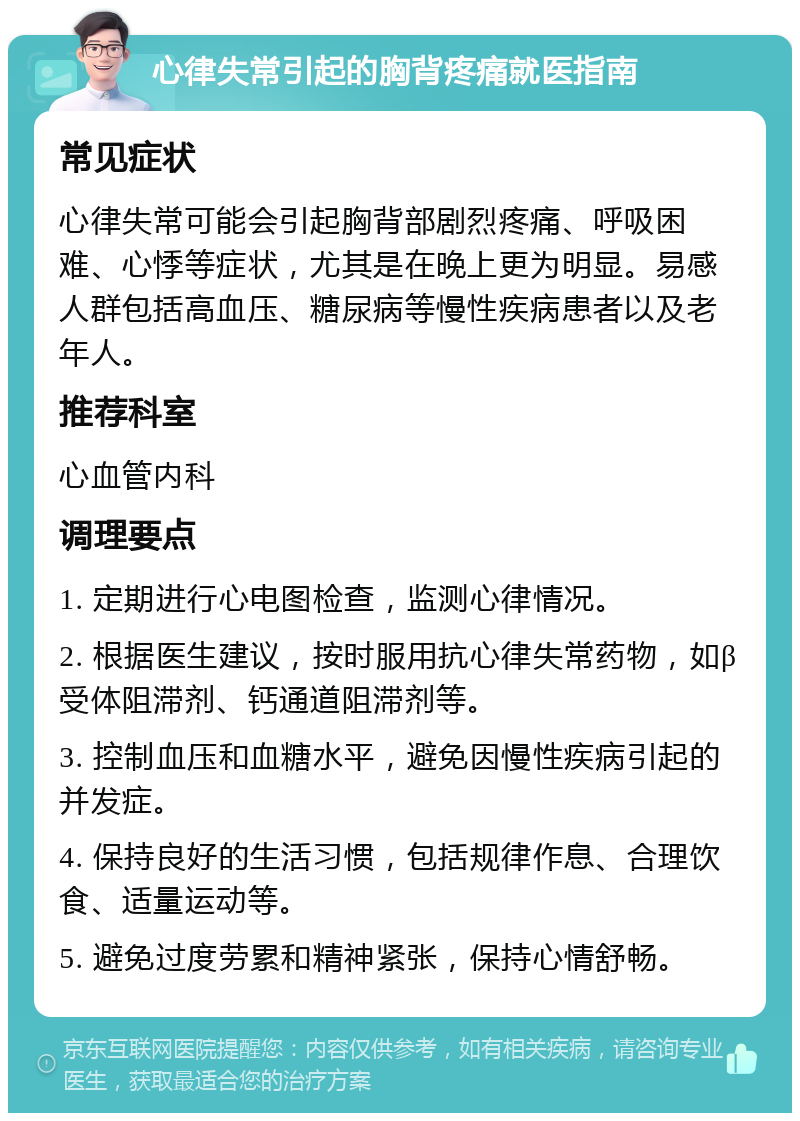 心律失常引起的胸背疼痛就医指南 常见症状 心律失常可能会引起胸背部剧烈疼痛、呼吸困难、心悸等症状，尤其是在晚上更为明显。易感人群包括高血压、糖尿病等慢性疾病患者以及老年人。 推荐科室 心血管内科 调理要点 1. 定期进行心电图检查，监测心律情况。 2. 根据医生建议，按时服用抗心律失常药物，如β受体阻滞剂、钙通道阻滞剂等。 3. 控制血压和血糖水平，避免因慢性疾病引起的并发症。 4. 保持良好的生活习惯，包括规律作息、合理饮食、适量运动等。 5. 避免过度劳累和精神紧张，保持心情舒畅。