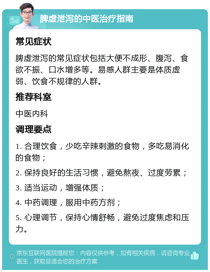 脾虚泄泻的中医治疗指南 常见症状 脾虚泄泻的常见症状包括大便不成形、腹泻、食欲不振、口水增多等。易感人群主要是体质虚弱、饮食不规律的人群。 推荐科室 中医内科 调理要点 1. 合理饮食，少吃辛辣刺激的食物，多吃易消化的食物； 2. 保持良好的生活习惯，避免熬夜、过度劳累； 3. 适当运动，增强体质； 4. 中药调理，服用中药方剂； 5. 心理调节，保持心情舒畅，避免过度焦虑和压力。