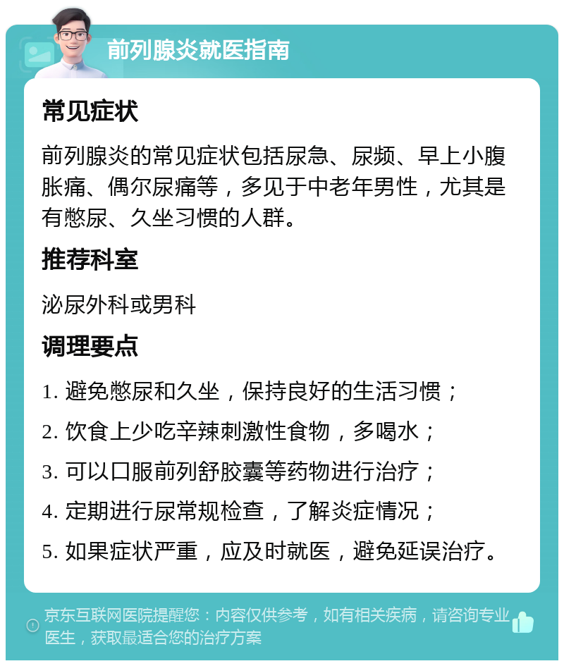 前列腺炎就医指南 常见症状 前列腺炎的常见症状包括尿急、尿频、早上小腹胀痛、偶尔尿痛等，多见于中老年男性，尤其是有憋尿、久坐习惯的人群。 推荐科室 泌尿外科或男科 调理要点 1. 避免憋尿和久坐，保持良好的生活习惯； 2. 饮食上少吃辛辣刺激性食物，多喝水； 3. 可以口服前列舒胶囊等药物进行治疗； 4. 定期进行尿常规检查，了解炎症情况； 5. 如果症状严重，应及时就医，避免延误治疗。