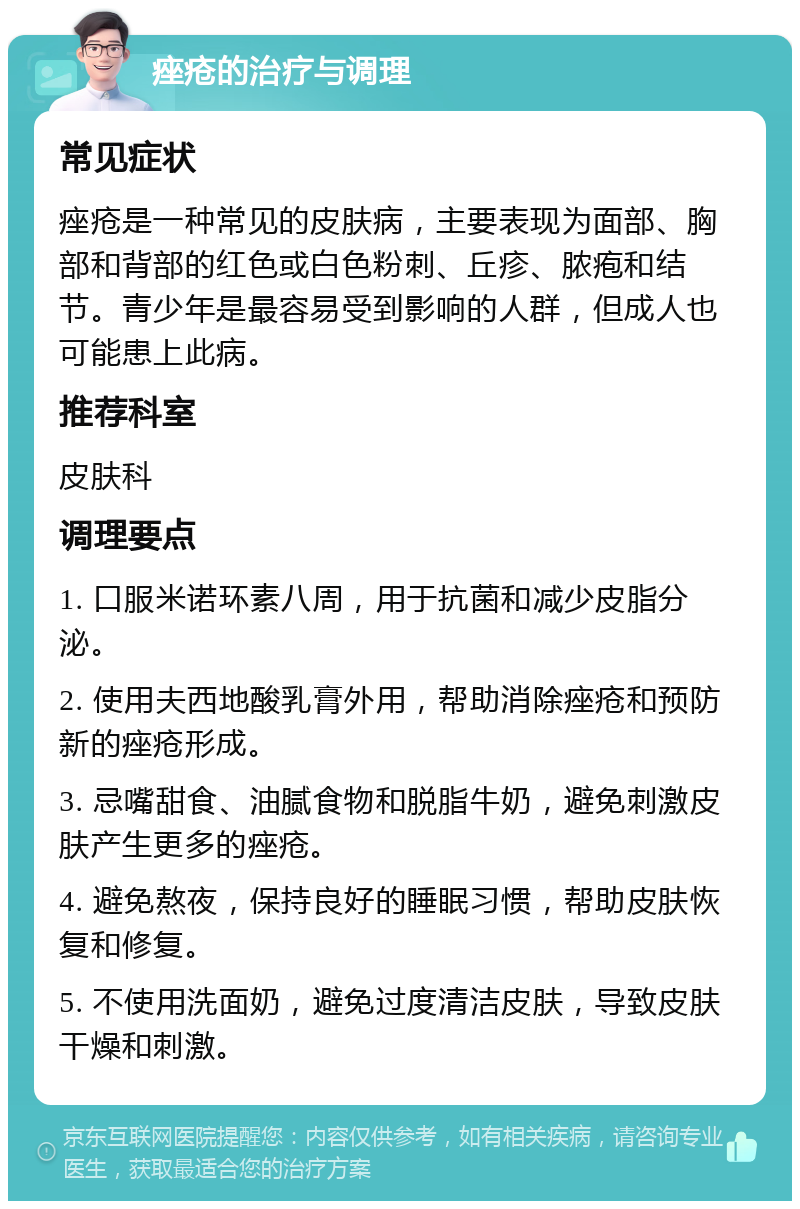 痤疮的治疗与调理 常见症状 痤疮是一种常见的皮肤病，主要表现为面部、胸部和背部的红色或白色粉刺、丘疹、脓疱和结节。青少年是最容易受到影响的人群，但成人也可能患上此病。 推荐科室 皮肤科 调理要点 1. 口服米诺环素八周，用于抗菌和减少皮脂分泌。 2. 使用夫西地酸乳膏外用，帮助消除痤疮和预防新的痤疮形成。 3. 忌嘴甜食、油腻食物和脱脂牛奶，避免刺激皮肤产生更多的痤疮。 4. 避免熬夜，保持良好的睡眠习惯，帮助皮肤恢复和修复。 5. 不使用洗面奶，避免过度清洁皮肤，导致皮肤干燥和刺激。