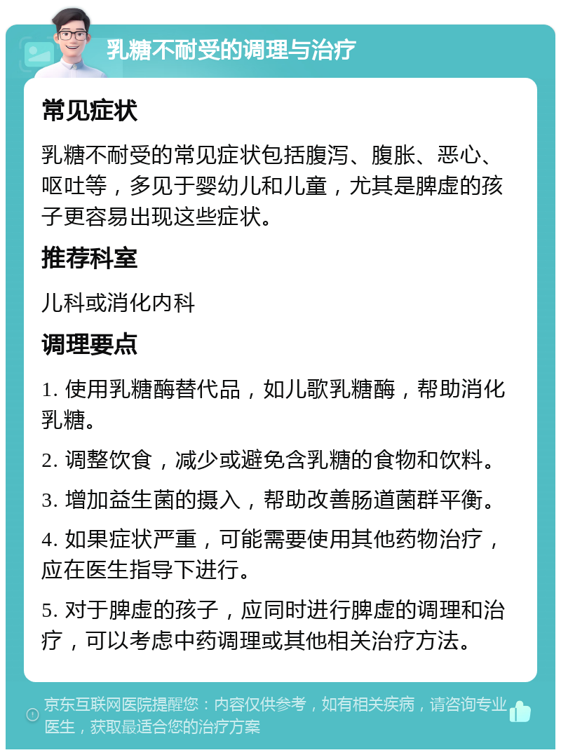 乳糖不耐受的调理与治疗 常见症状 乳糖不耐受的常见症状包括腹泻、腹胀、恶心、呕吐等，多见于婴幼儿和儿童，尤其是脾虚的孩子更容易出现这些症状。 推荐科室 儿科或消化内科 调理要点 1. 使用乳糖酶替代品，如儿歌乳糖酶，帮助消化乳糖。 2. 调整饮食，减少或避免含乳糖的食物和饮料。 3. 增加益生菌的摄入，帮助改善肠道菌群平衡。 4. 如果症状严重，可能需要使用其他药物治疗，应在医生指导下进行。 5. 对于脾虚的孩子，应同时进行脾虚的调理和治疗，可以考虑中药调理或其他相关治疗方法。