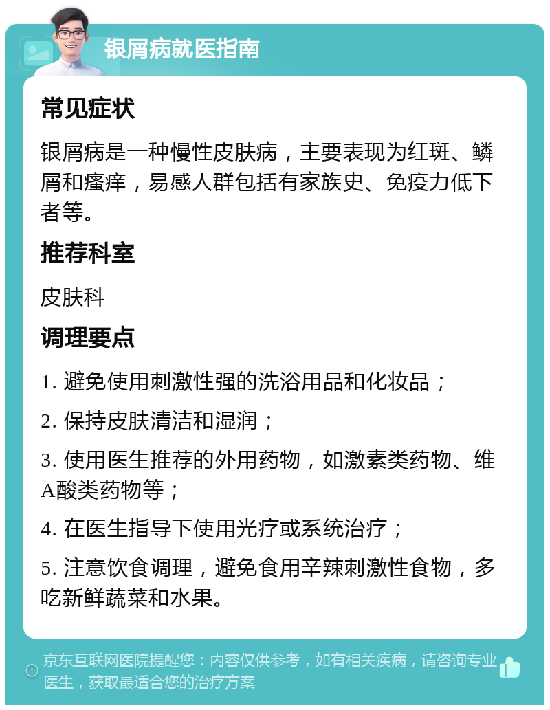 银屑病就医指南 常见症状 银屑病是一种慢性皮肤病，主要表现为红斑、鳞屑和瘙痒，易感人群包括有家族史、免疫力低下者等。 推荐科室 皮肤科 调理要点 1. 避免使用刺激性强的洗浴用品和化妆品； 2. 保持皮肤清洁和湿润； 3. 使用医生推荐的外用药物，如激素类药物、维A酸类药物等； 4. 在医生指导下使用光疗或系统治疗； 5. 注意饮食调理，避免食用辛辣刺激性食物，多吃新鲜蔬菜和水果。