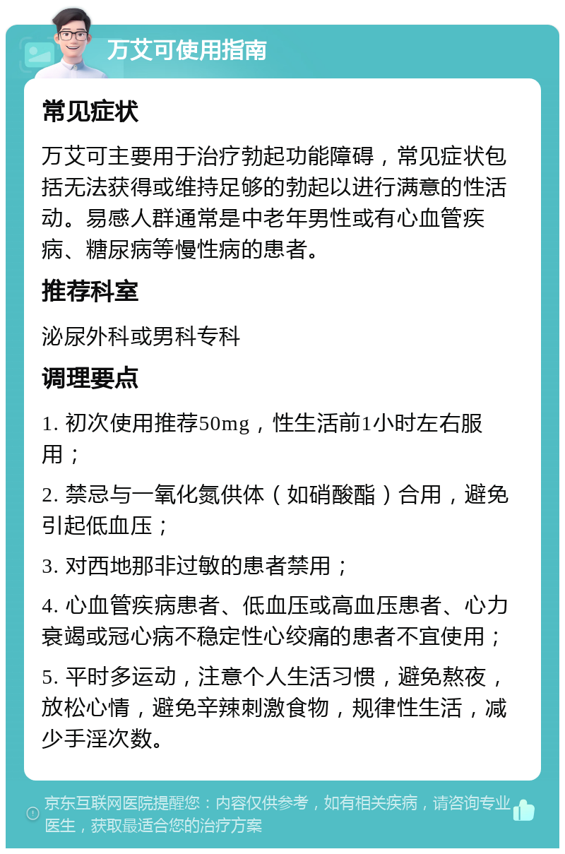 万艾可使用指南 常见症状 万艾可主要用于治疗勃起功能障碍，常见症状包括无法获得或维持足够的勃起以进行满意的性活动。易感人群通常是中老年男性或有心血管疾病、糖尿病等慢性病的患者。 推荐科室 泌尿外科或男科专科 调理要点 1. 初次使用推荐50mg，性生活前1小时左右服用； 2. 禁忌与一氧化氮供体（如硝酸酯）合用，避免引起低血压； 3. 对西地那非过敏的患者禁用； 4. 心血管疾病患者、低血压或高血压患者、心力衰竭或冠心病不稳定性心绞痛的患者不宜使用； 5. 平时多运动，注意个人生活习惯，避免熬夜，放松心情，避免辛辣刺激食物，规律性生活，减少手淫次数。