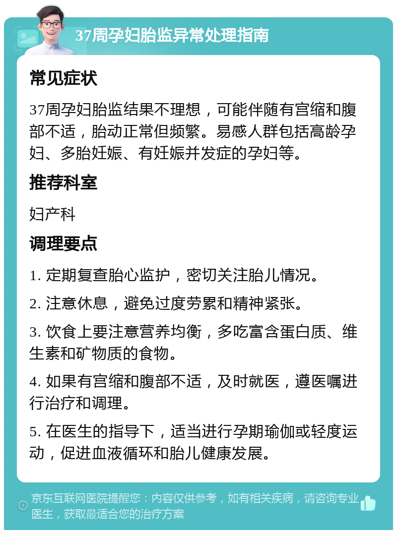 37周孕妇胎监异常处理指南 常见症状 37周孕妇胎监结果不理想，可能伴随有宫缩和腹部不适，胎动正常但频繁。易感人群包括高龄孕妇、多胎妊娠、有妊娠并发症的孕妇等。 推荐科室 妇产科 调理要点 1. 定期复查胎心监护，密切关注胎儿情况。 2. 注意休息，避免过度劳累和精神紧张。 3. 饮食上要注意营养均衡，多吃富含蛋白质、维生素和矿物质的食物。 4. 如果有宫缩和腹部不适，及时就医，遵医嘱进行治疗和调理。 5. 在医生的指导下，适当进行孕期瑜伽或轻度运动，促进血液循环和胎儿健康发展。