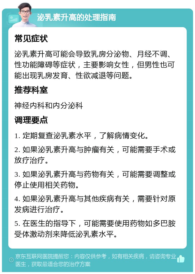 泌乳素升高的处理指南 常见症状 泌乳素升高可能会导致乳房分泌物、月经不调、性功能障碍等症状，主要影响女性，但男性也可能出现乳房发育、性欲减退等问题。 推荐科室 神经内科和内分泌科 调理要点 1. 定期复查泌乳素水平，了解病情变化。 2. 如果泌乳素升高与肿瘤有关，可能需要手术或放疗治疗。 3. 如果泌乳素升高与药物有关，可能需要调整或停止使用相关药物。 4. 如果泌乳素升高与其他疾病有关，需要针对原发病进行治疗。 5. 在医生的指导下，可能需要使用药物如多巴胺受体激动剂来降低泌乳素水平。