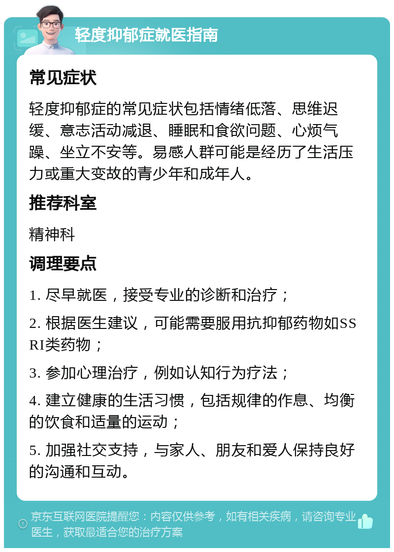 轻度抑郁症就医指南 常见症状 轻度抑郁症的常见症状包括情绪低落、思维迟缓、意志活动减退、睡眠和食欲问题、心烦气躁、坐立不安等。易感人群可能是经历了生活压力或重大变故的青少年和成年人。 推荐科室 精神科 调理要点 1. 尽早就医，接受专业的诊断和治疗； 2. 根据医生建议，可能需要服用抗抑郁药物如SSRI类药物； 3. 参加心理治疗，例如认知行为疗法； 4. 建立健康的生活习惯，包括规律的作息、均衡的饮食和适量的运动； 5. 加强社交支持，与家人、朋友和爱人保持良好的沟通和互动。