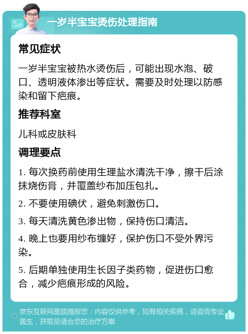 一岁半宝宝烫伤处理指南 常见症状 一岁半宝宝被热水烫伤后，可能出现水泡、破口、透明液体渗出等症状。需要及时处理以防感染和留下疤痕。 推荐科室 儿科或皮肤科 调理要点 1. 每次换药前使用生理盐水清洗干净，擦干后涂抹烧伤膏，并覆盖纱布加压包扎。 2. 不要使用碘伏，避免刺激伤口。 3. 每天清洗黄色渗出物，保持伤口清洁。 4. 晚上也要用纱布缠好，保护伤口不受外界污染。 5. 后期单独使用生长因子类药物，促进伤口愈合，减少疤痕形成的风险。