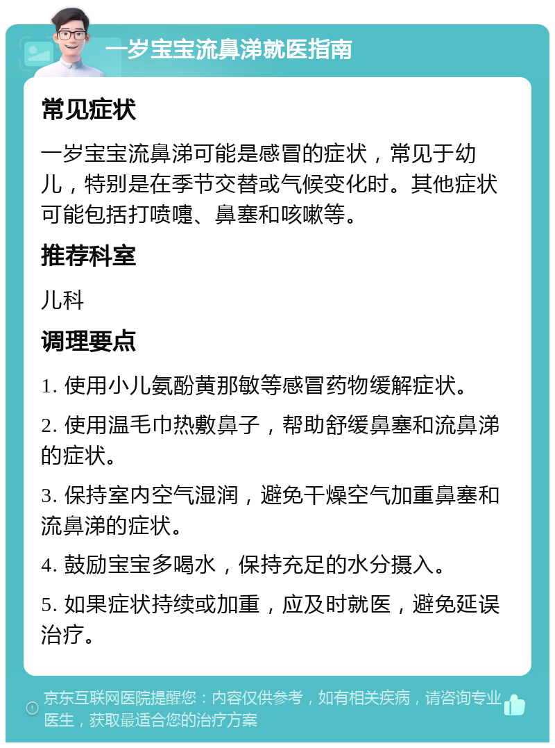 一岁宝宝流鼻涕就医指南 常见症状 一岁宝宝流鼻涕可能是感冒的症状，常见于幼儿，特别是在季节交替或气候变化时。其他症状可能包括打喷嚏、鼻塞和咳嗽等。 推荐科室 儿科 调理要点 1. 使用小儿氨酚黄那敏等感冒药物缓解症状。 2. 使用温毛巾热敷鼻子，帮助舒缓鼻塞和流鼻涕的症状。 3. 保持室内空气湿润，避免干燥空气加重鼻塞和流鼻涕的症状。 4. 鼓励宝宝多喝水，保持充足的水分摄入。 5. 如果症状持续或加重，应及时就医，避免延误治疗。