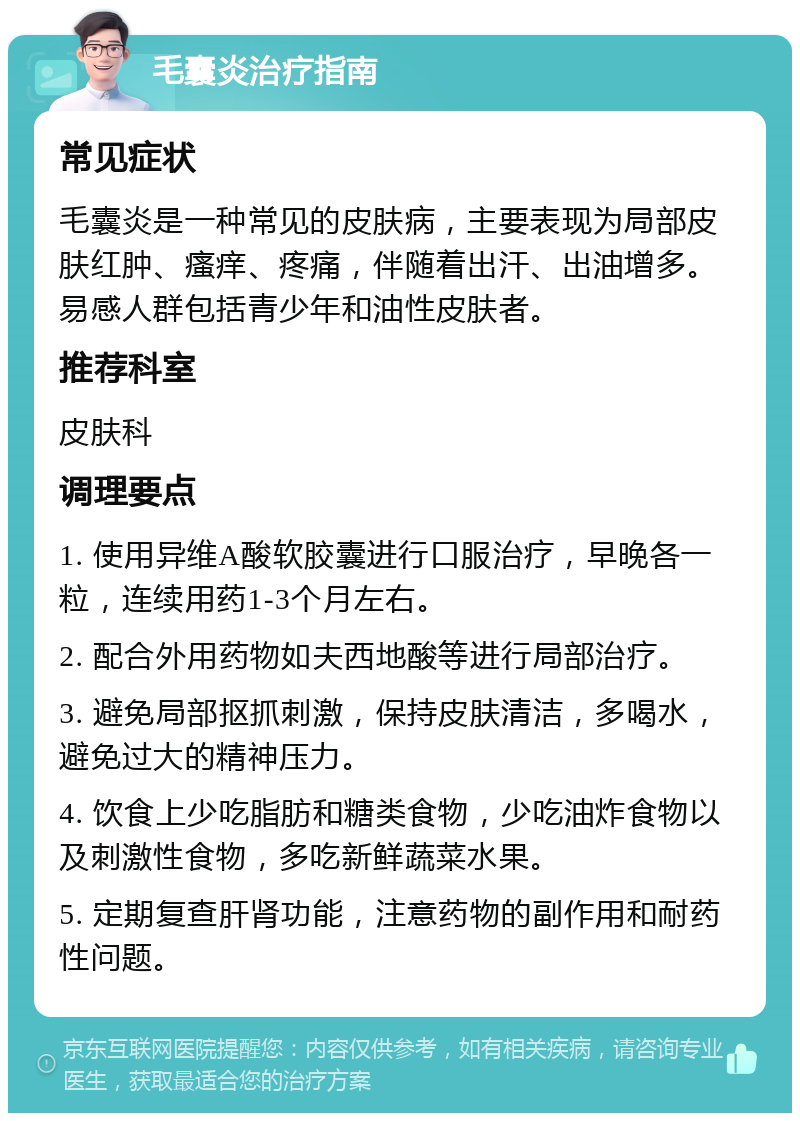 毛囊炎治疗指南 常见症状 毛囊炎是一种常见的皮肤病，主要表现为局部皮肤红肿、瘙痒、疼痛，伴随着出汗、出油增多。易感人群包括青少年和油性皮肤者。 推荐科室 皮肤科 调理要点 1. 使用异维A酸软胶囊进行口服治疗，早晚各一粒，连续用药1-3个月左右。 2. 配合外用药物如夫西地酸等进行局部治疗。 3. 避免局部抠抓刺激，保持皮肤清洁，多喝水，避免过大的精神压力。 4. 饮食上少吃脂肪和糖类食物，少吃油炸食物以及刺激性食物，多吃新鲜蔬菜水果。 5. 定期复查肝肾功能，注意药物的副作用和耐药性问题。