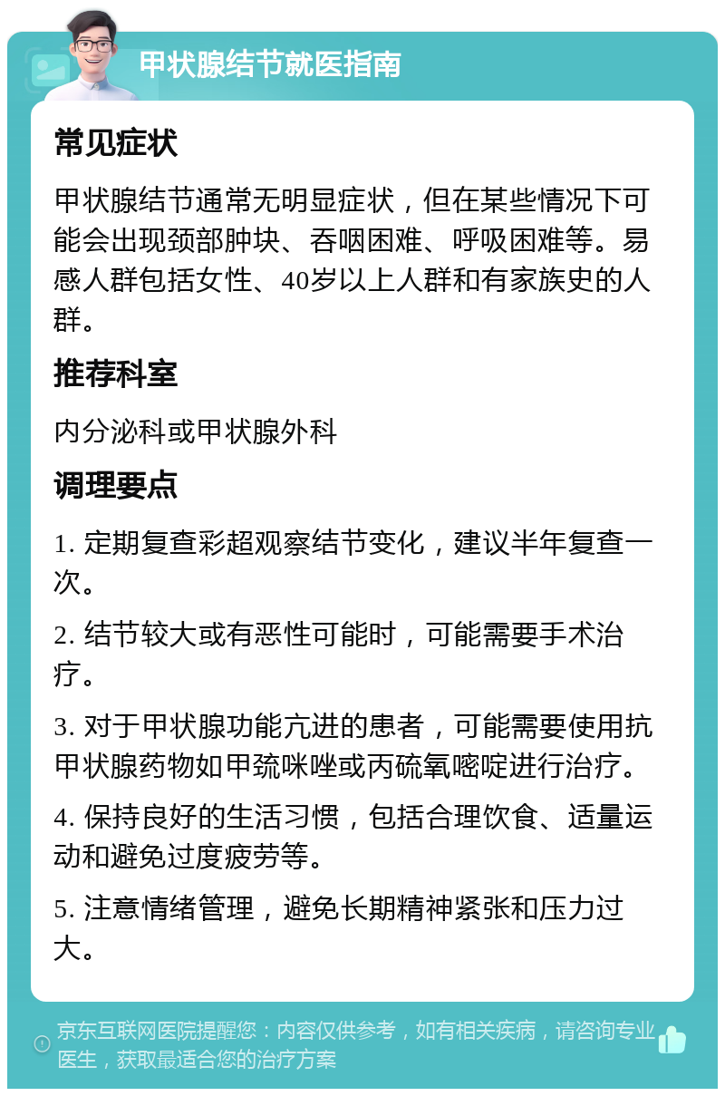 甲状腺结节就医指南 常见症状 甲状腺结节通常无明显症状，但在某些情况下可能会出现颈部肿块、吞咽困难、呼吸困难等。易感人群包括女性、40岁以上人群和有家族史的人群。 推荐科室 内分泌科或甲状腺外科 调理要点 1. 定期复查彩超观察结节变化，建议半年复查一次。 2. 结节较大或有恶性可能时，可能需要手术治疗。 3. 对于甲状腺功能亢进的患者，可能需要使用抗甲状腺药物如甲巯咪唑或丙硫氧嘧啶进行治疗。 4. 保持良好的生活习惯，包括合理饮食、适量运动和避免过度疲劳等。 5. 注意情绪管理，避免长期精神紧张和压力过大。