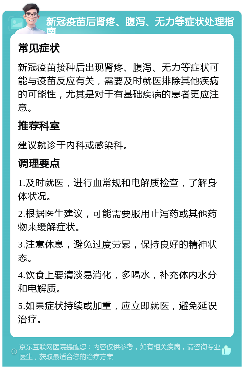 新冠疫苗后肾疼、腹泻、无力等症状处理指南 常见症状 新冠疫苗接种后出现肾疼、腹泻、无力等症状可能与疫苗反应有关，需要及时就医排除其他疾病的可能性，尤其是对于有基础疾病的患者更应注意。 推荐科室 建议就诊于内科或感染科。 调理要点 1.及时就医，进行血常规和电解质检查，了解身体状况。 2.根据医生建议，可能需要服用止泻药或其他药物来缓解症状。 3.注意休息，避免过度劳累，保持良好的精神状态。 4.饮食上要清淡易消化，多喝水，补充体内水分和电解质。 5.如果症状持续或加重，应立即就医，避免延误治疗。