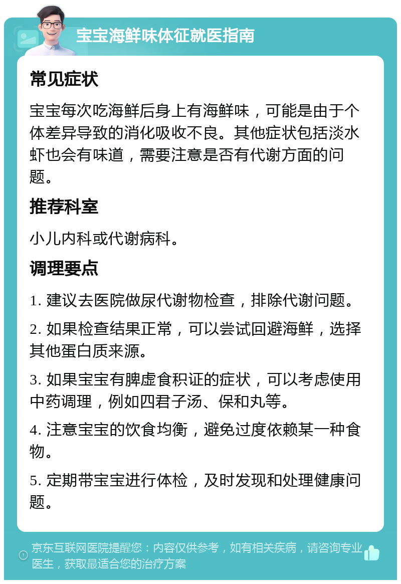 宝宝海鲜味体征就医指南 常见症状 宝宝每次吃海鲜后身上有海鲜味，可能是由于个体差异导致的消化吸收不良。其他症状包括淡水虾也会有味道，需要注意是否有代谢方面的问题。 推荐科室 小儿内科或代谢病科。 调理要点 1. 建议去医院做尿代谢物检查，排除代谢问题。 2. 如果检查结果正常，可以尝试回避海鲜，选择其他蛋白质来源。 3. 如果宝宝有脾虚食积证的症状，可以考虑使用中药调理，例如四君子汤、保和丸等。 4. 注意宝宝的饮食均衡，避免过度依赖某一种食物。 5. 定期带宝宝进行体检，及时发现和处理健康问题。