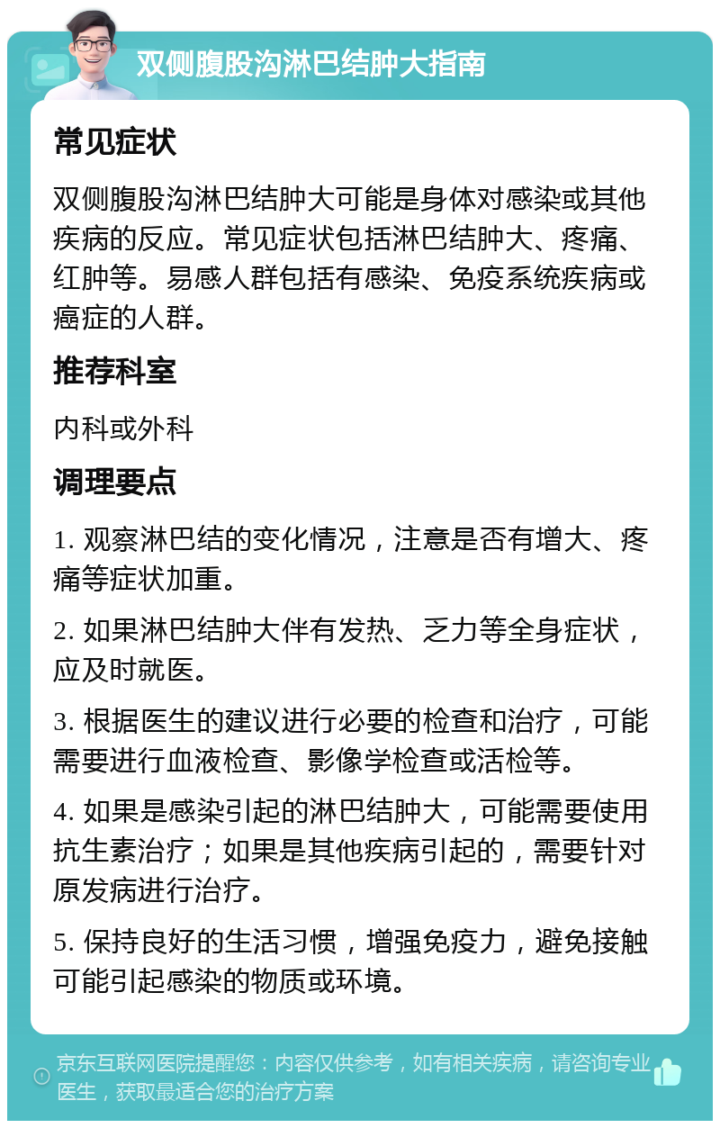 双侧腹股沟淋巴结肿大指南 常见症状 双侧腹股沟淋巴结肿大可能是身体对感染或其他疾病的反应。常见症状包括淋巴结肿大、疼痛、红肿等。易感人群包括有感染、免疫系统疾病或癌症的人群。 推荐科室 内科或外科 调理要点 1. 观察淋巴结的变化情况，注意是否有增大、疼痛等症状加重。 2. 如果淋巴结肿大伴有发热、乏力等全身症状，应及时就医。 3. 根据医生的建议进行必要的检查和治疗，可能需要进行血液检查、影像学检查或活检等。 4. 如果是感染引起的淋巴结肿大，可能需要使用抗生素治疗；如果是其他疾病引起的，需要针对原发病进行治疗。 5. 保持良好的生活习惯，增强免疫力，避免接触可能引起感染的物质或环境。