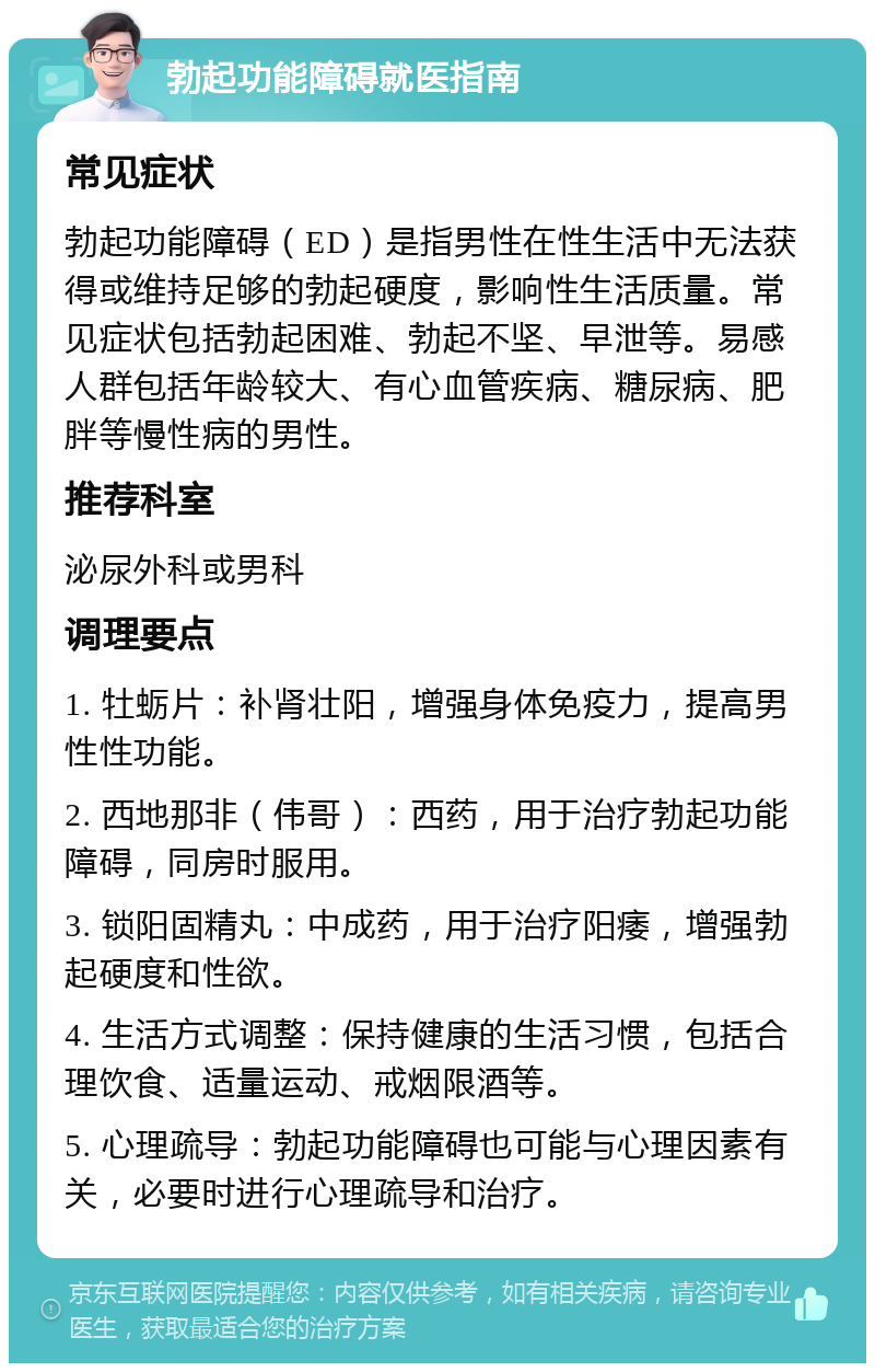 勃起功能障碍就医指南 常见症状 勃起功能障碍（ED）是指男性在性生活中无法获得或维持足够的勃起硬度，影响性生活质量。常见症状包括勃起困难、勃起不坚、早泄等。易感人群包括年龄较大、有心血管疾病、糖尿病、肥胖等慢性病的男性。 推荐科室 泌尿外科或男科 调理要点 1. 牡蛎片：补肾壮阳，增强身体免疫力，提高男性性功能。 2. 西地那非（伟哥）：西药，用于治疗勃起功能障碍，同房时服用。 3. 锁阳固精丸：中成药，用于治疗阳痿，增强勃起硬度和性欲。 4. 生活方式调整：保持健康的生活习惯，包括合理饮食、适量运动、戒烟限酒等。 5. 心理疏导：勃起功能障碍也可能与心理因素有关，必要时进行心理疏导和治疗。