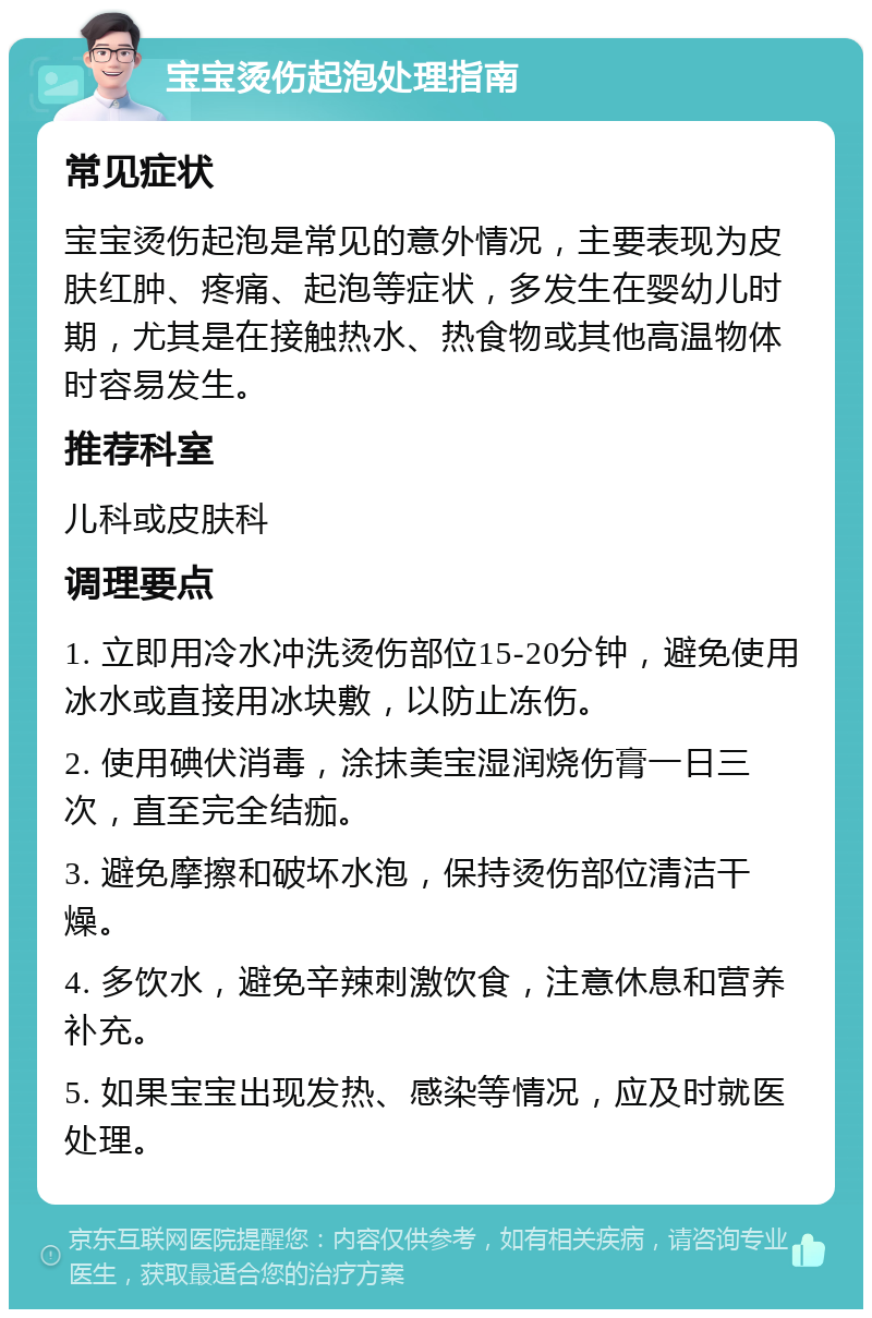 宝宝烫伤起泡处理指南 常见症状 宝宝烫伤起泡是常见的意外情况，主要表现为皮肤红肿、疼痛、起泡等症状，多发生在婴幼儿时期，尤其是在接触热水、热食物或其他高温物体时容易发生。 推荐科室 儿科或皮肤科 调理要点 1. 立即用冷水冲洗烫伤部位15-20分钟，避免使用冰水或直接用冰块敷，以防止冻伤。 2. 使用碘伏消毒，涂抹美宝湿润烧伤膏一日三次，直至完全结痂。 3. 避免摩擦和破坏水泡，保持烫伤部位清洁干燥。 4. 多饮水，避免辛辣刺激饮食，注意休息和营养补充。 5. 如果宝宝出现发热、感染等情况，应及时就医处理。