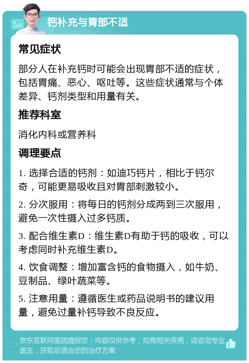 钙补充与胃部不适 常见症状 部分人在补充钙时可能会出现胃部不适的症状，包括胃痛、恶心、呕吐等。这些症状通常与个体差异、钙剂类型和用量有关。 推荐科室 消化内科或营养科 调理要点 1. 选择合适的钙剂：如迪巧钙片，相比于钙尔奇，可能更易吸收且对胃部刺激较小。 2. 分次服用：将每日的钙剂分成两到三次服用，避免一次性摄入过多钙质。 3. 配合维生素D：维生素D有助于钙的吸收，可以考虑同时补充维生素D。 4. 饮食调整：增加富含钙的食物摄入，如牛奶、豆制品、绿叶蔬菜等。 5. 注意用量：遵循医生或药品说明书的建议用量，避免过量补钙导致不良反应。