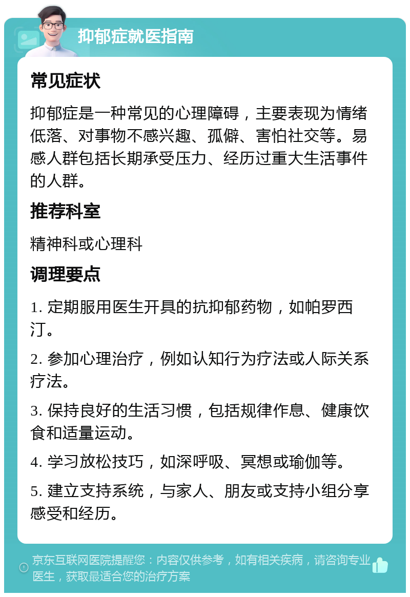 抑郁症就医指南 常见症状 抑郁症是一种常见的心理障碍，主要表现为情绪低落、对事物不感兴趣、孤僻、害怕社交等。易感人群包括长期承受压力、经历过重大生活事件的人群。 推荐科室 精神科或心理科 调理要点 1. 定期服用医生开具的抗抑郁药物，如帕罗西汀。 2. 参加心理治疗，例如认知行为疗法或人际关系疗法。 3. 保持良好的生活习惯，包括规律作息、健康饮食和适量运动。 4. 学习放松技巧，如深呼吸、冥想或瑜伽等。 5. 建立支持系统，与家人、朋友或支持小组分享感受和经历。