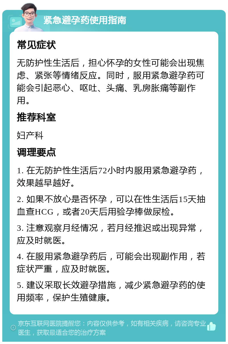 紧急避孕药使用指南 常见症状 无防护性生活后，担心怀孕的女性可能会出现焦虑、紧张等情绪反应。同时，服用紧急避孕药可能会引起恶心、呕吐、头痛、乳房胀痛等副作用。 推荐科室 妇产科 调理要点 1. 在无防护性生活后72小时内服用紧急避孕药，效果越早越好。 2. 如果不放心是否怀孕，可以在性生活后15天抽血查HCG，或者20天后用验孕棒做尿检。 3. 注意观察月经情况，若月经推迟或出现异常，应及时就医。 4. 在服用紧急避孕药后，可能会出现副作用，若症状严重，应及时就医。 5. 建议采取长效避孕措施，减少紧急避孕药的使用频率，保护生殖健康。