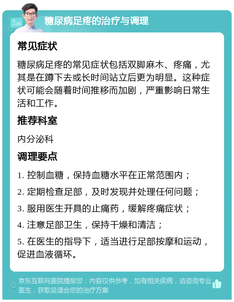 糖尿病足疼的治疗与调理 常见症状 糖尿病足疼的常见症状包括双脚麻木、疼痛，尤其是在蹲下去或长时间站立后更为明显。这种症状可能会随着时间推移而加剧，严重影响日常生活和工作。 推荐科室 内分泌科 调理要点 1. 控制血糖，保持血糖水平在正常范围内； 2. 定期检查足部，及时发现并处理任何问题； 3. 服用医生开具的止痛药，缓解疼痛症状； 4. 注意足部卫生，保持干燥和清洁； 5. 在医生的指导下，适当进行足部按摩和运动，促进血液循环。