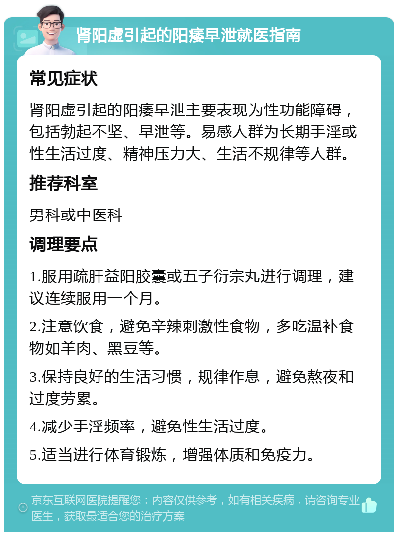 肾阳虚引起的阳痿早泄就医指南 常见症状 肾阳虚引起的阳痿早泄主要表现为性功能障碍，包括勃起不坚、早泄等。易感人群为长期手淫或性生活过度、精神压力大、生活不规律等人群。 推荐科室 男科或中医科 调理要点 1.服用疏肝益阳胶囊或五子衍宗丸进行调理，建议连续服用一个月。 2.注意饮食，避免辛辣刺激性食物，多吃温补食物如羊肉、黑豆等。 3.保持良好的生活习惯，规律作息，避免熬夜和过度劳累。 4.减少手淫频率，避免性生活过度。 5.适当进行体育锻炼，增强体质和免疫力。