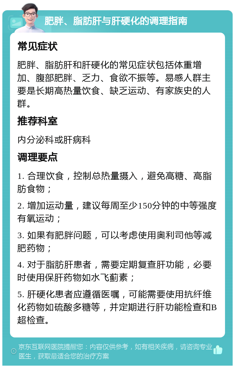 肥胖、脂肪肝与肝硬化的调理指南 常见症状 肥胖、脂肪肝和肝硬化的常见症状包括体重增加、腹部肥胖、乏力、食欲不振等。易感人群主要是长期高热量饮食、缺乏运动、有家族史的人群。 推荐科室 内分泌科或肝病科 调理要点 1. 合理饮食，控制总热量摄入，避免高糖、高脂肪食物； 2. 增加运动量，建议每周至少150分钟的中等强度有氧运动； 3. 如果有肥胖问题，可以考虑使用奥利司他等减肥药物； 4. 对于脂肪肝患者，需要定期复查肝功能，必要时使用保肝药物如水飞蓟素； 5. 肝硬化患者应遵循医嘱，可能需要使用抗纤维化药物如硫酸多糖等，并定期进行肝功能检查和B超检查。