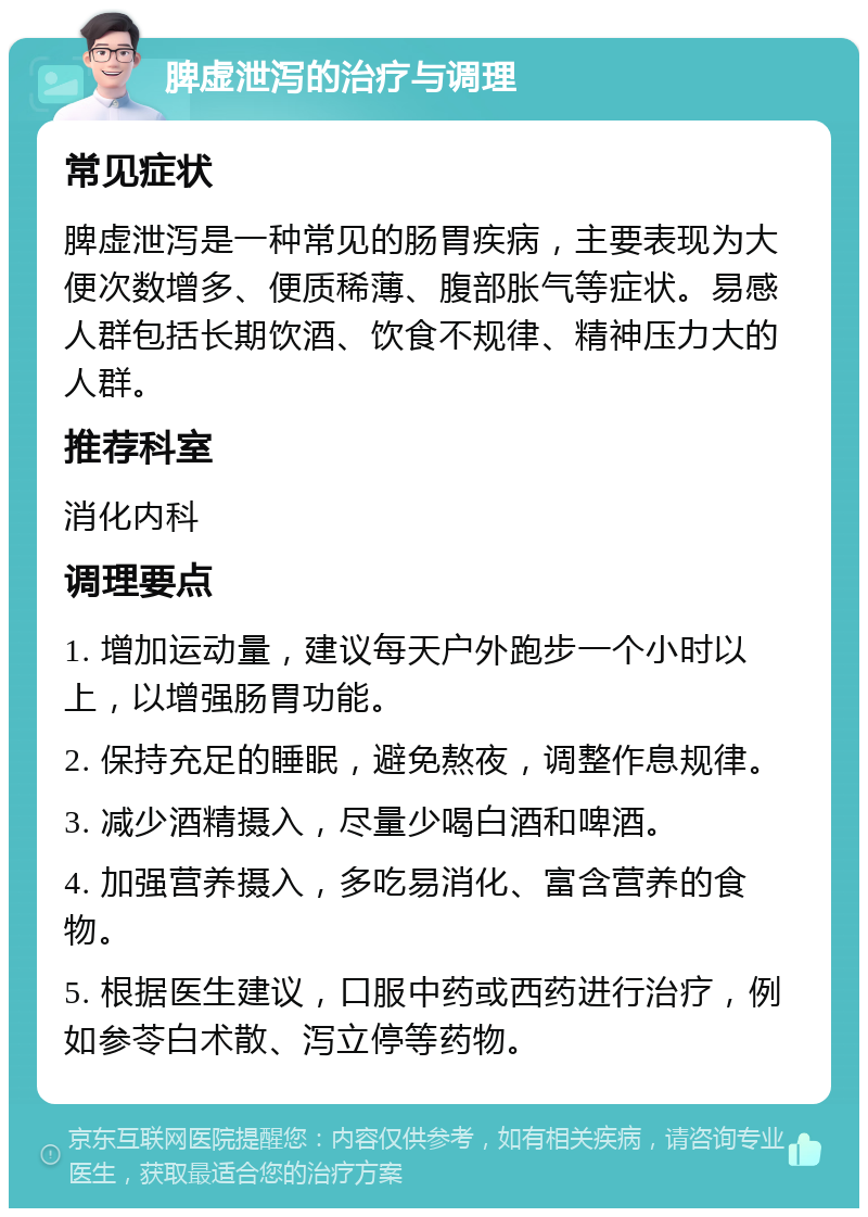 脾虚泄泻的治疗与调理 常见症状 脾虚泄泻是一种常见的肠胃疾病，主要表现为大便次数增多、便质稀薄、腹部胀气等症状。易感人群包括长期饮酒、饮食不规律、精神压力大的人群。 推荐科室 消化内科 调理要点 1. 增加运动量，建议每天户外跑步一个小时以上，以增强肠胃功能。 2. 保持充足的睡眠，避免熬夜，调整作息规律。 3. 减少酒精摄入，尽量少喝白酒和啤酒。 4. 加强营养摄入，多吃易消化、富含营养的食物。 5. 根据医生建议，口服中药或西药进行治疗，例如参苓白术散、泻立停等药物。