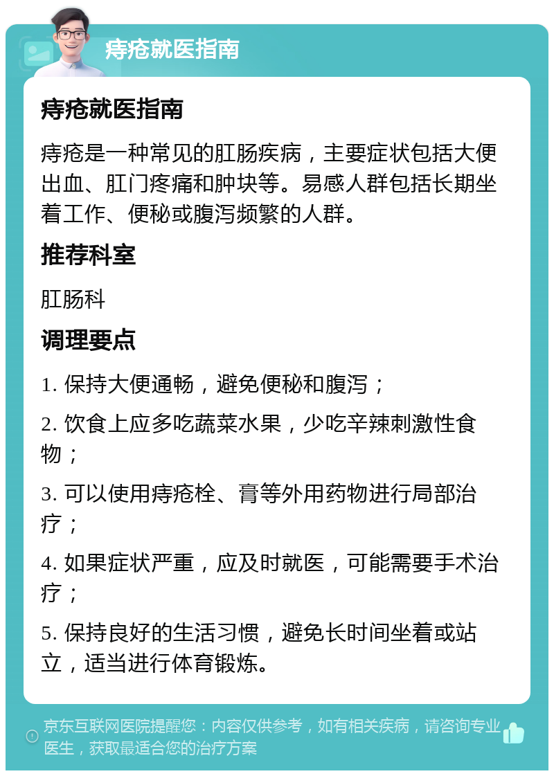 痔疮就医指南 痔疮就医指南 痔疮是一种常见的肛肠疾病，主要症状包括大便出血、肛门疼痛和肿块等。易感人群包括长期坐着工作、便秘或腹泻频繁的人群。 推荐科室 肛肠科 调理要点 1. 保持大便通畅，避免便秘和腹泻； 2. 饮食上应多吃蔬菜水果，少吃辛辣刺激性食物； 3. 可以使用痔疮栓、膏等外用药物进行局部治疗； 4. 如果症状严重，应及时就医，可能需要手术治疗； 5. 保持良好的生活习惯，避免长时间坐着或站立，适当进行体育锻炼。