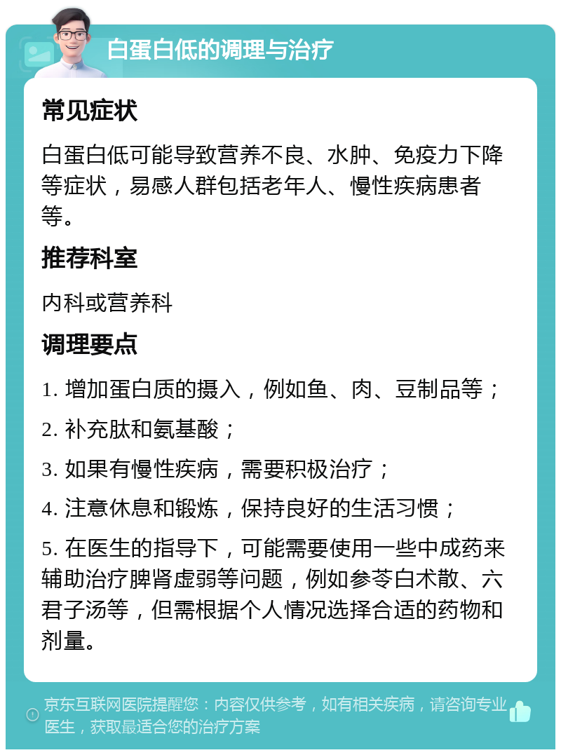 白蛋白低的调理与治疗 常见症状 白蛋白低可能导致营养不良、水肿、免疫力下降等症状，易感人群包括老年人、慢性疾病患者等。 推荐科室 内科或营养科 调理要点 1. 增加蛋白质的摄入，例如鱼、肉、豆制品等； 2. 补充肽和氨基酸； 3. 如果有慢性疾病，需要积极治疗； 4. 注意休息和锻炼，保持良好的生活习惯； 5. 在医生的指导下，可能需要使用一些中成药来辅助治疗脾肾虚弱等问题，例如参苓白术散、六君子汤等，但需根据个人情况选择合适的药物和剂量。