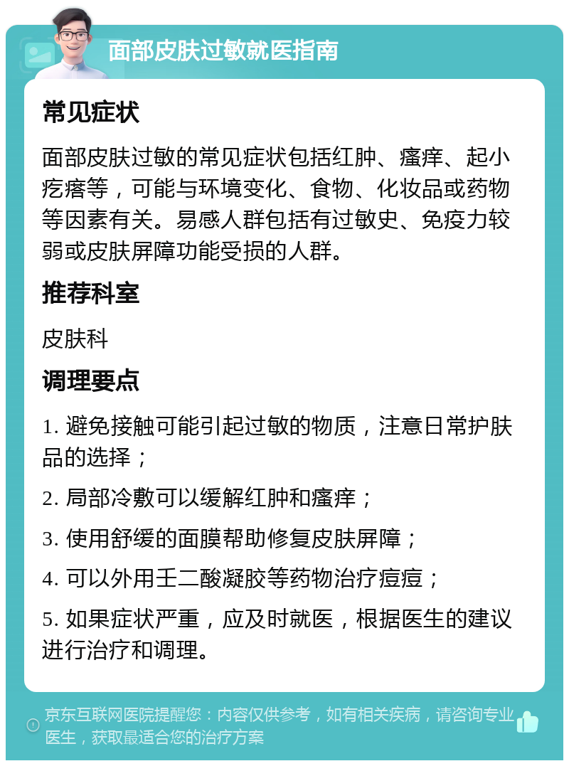 面部皮肤过敏就医指南 常见症状 面部皮肤过敏的常见症状包括红肿、瘙痒、起小疙瘩等，可能与环境变化、食物、化妆品或药物等因素有关。易感人群包括有过敏史、免疫力较弱或皮肤屏障功能受损的人群。 推荐科室 皮肤科 调理要点 1. 避免接触可能引起过敏的物质，注意日常护肤品的选择； 2. 局部冷敷可以缓解红肿和瘙痒； 3. 使用舒缓的面膜帮助修复皮肤屏障； 4. 可以外用壬二酸凝胶等药物治疗痘痘； 5. 如果症状严重，应及时就医，根据医生的建议进行治疗和调理。