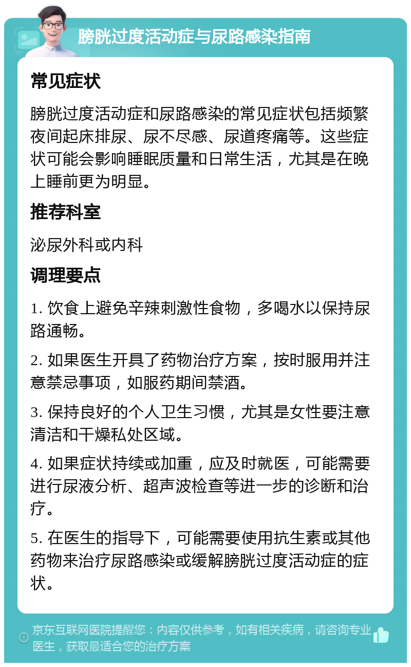 膀胱过度活动症与尿路感染指南 常见症状 膀胱过度活动症和尿路感染的常见症状包括频繁夜间起床排尿、尿不尽感、尿道疼痛等。这些症状可能会影响睡眠质量和日常生活，尤其是在晚上睡前更为明显。 推荐科室 泌尿外科或内科 调理要点 1. 饮食上避免辛辣刺激性食物，多喝水以保持尿路通畅。 2. 如果医生开具了药物治疗方案，按时服用并注意禁忌事项，如服药期间禁酒。 3. 保持良好的个人卫生习惯，尤其是女性要注意清洁和干燥私处区域。 4. 如果症状持续或加重，应及时就医，可能需要进行尿液分析、超声波检查等进一步的诊断和治疗。 5. 在医生的指导下，可能需要使用抗生素或其他药物来治疗尿路感染或缓解膀胱过度活动症的症状。