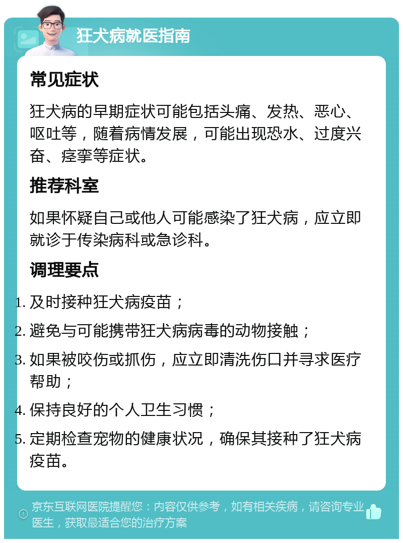 狂犬病就医指南 常见症状 狂犬病的早期症状可能包括头痛、发热、恶心、呕吐等，随着病情发展，可能出现恐水、过度兴奋、痉挛等症状。 推荐科室 如果怀疑自己或他人可能感染了狂犬病，应立即就诊于传染病科或急诊科。 调理要点 及时接种狂犬病疫苗； 避免与可能携带狂犬病病毒的动物接触； 如果被咬伤或抓伤，应立即清洗伤口并寻求医疗帮助； 保持良好的个人卫生习惯； 定期检查宠物的健康状况，确保其接种了狂犬病疫苗。