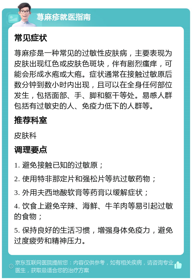 荨麻疹就医指南 常见症状 荨麻疹是一种常见的过敏性皮肤病，主要表现为皮肤出现红色或皮肤色斑块，伴有剧烈瘙痒，可能会形成水疱或大疱。症状通常在接触过敏原后数分钟到数小时内出现，且可以在全身任何部位发生，包括面部、手、脚和躯干等处。易感人群包括有过敏史的人、免疫力低下的人群等。 推荐科室 皮肤科 调理要点 1. 避免接触已知的过敏原； 2. 使用特非那定片和强松片等抗过敏药物； 3. 外用夫西地酸软膏等药膏以缓解症状； 4. 饮食上避免辛辣、海鲜、牛羊肉等易引起过敏的食物； 5. 保持良好的生活习惯，增强身体免疫力，避免过度疲劳和精神压力。