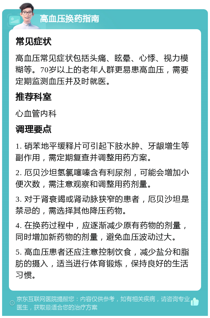 高血压换药指南 常见症状 高血压常见症状包括头痛、眩晕、心悸、视力模糊等。70岁以上的老年人群更易患高血压，需要定期监测血压并及时就医。 推荐科室 心血管内科 调理要点 1. 硝苯地平缓释片可引起下肢水肿、牙龈增生等副作用，需定期复查并调整用药方案。 2. 厄贝沙坦氢氯噻嗪含有利尿剂，可能会增加小便次数，需注意观察和调整用药剂量。 3. 对于肾衰竭或肾动脉狭窄的患者，厄贝沙坦是禁忌的，需选择其他降压药物。 4. 在换药过程中，应逐渐减少原有药物的剂量，同时增加新药物的剂量，避免血压波动过大。 5. 高血压患者还应注意控制饮食，减少盐分和脂肪的摄入，适当进行体育锻炼，保持良好的生活习惯。