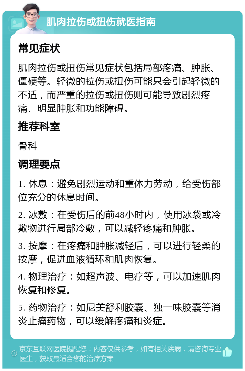 肌肉拉伤或扭伤就医指南 常见症状 肌肉拉伤或扭伤常见症状包括局部疼痛、肿胀、僵硬等。轻微的拉伤或扭伤可能只会引起轻微的不适，而严重的拉伤或扭伤则可能导致剧烈疼痛、明显肿胀和功能障碍。 推荐科室 骨科 调理要点 1. 休息：避免剧烈运动和重体力劳动，给受伤部位充分的休息时间。 2. 冰敷：在受伤后的前48小时内，使用冰袋或冷敷物进行局部冷敷，可以减轻疼痛和肿胀。 3. 按摩：在疼痛和肿胀减轻后，可以进行轻柔的按摩，促进血液循环和肌肉恢复。 4. 物理治疗：如超声波、电疗等，可以加速肌肉恢复和修复。 5. 药物治疗：如尼美舒利胶囊、独一味胶囊等消炎止痛药物，可以缓解疼痛和炎症。