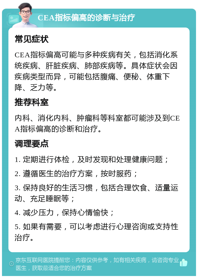 CEA指标偏高的诊断与治疗 常见症状 CEA指标偏高可能与多种疾病有关，包括消化系统疾病、肝脏疾病、肺部疾病等。具体症状会因疾病类型而异，可能包括腹痛、便秘、体重下降、乏力等。 推荐科室 内科、消化内科、肿瘤科等科室都可能涉及到CEA指标偏高的诊断和治疗。 调理要点 1. 定期进行体检，及时发现和处理健康问题； 2. 遵循医生的治疗方案，按时服药； 3. 保持良好的生活习惯，包括合理饮食、适量运动、充足睡眠等； 4. 减少压力，保持心情愉快； 5. 如果有需要，可以考虑进行心理咨询或支持性治疗。