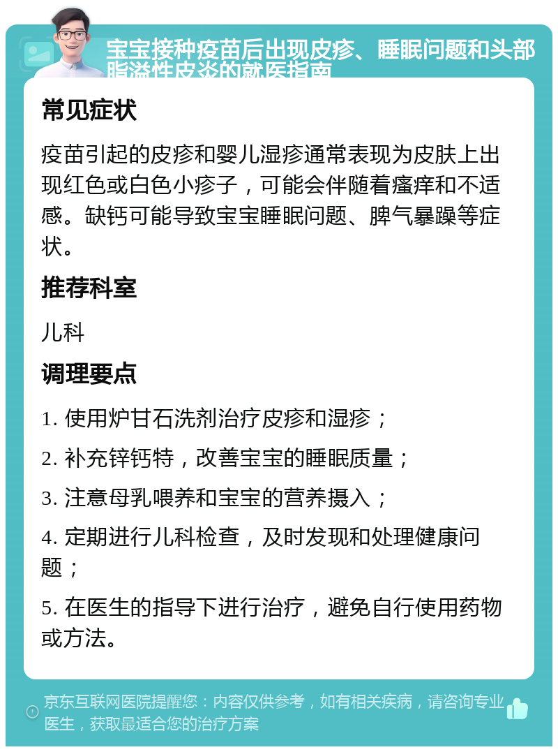 宝宝接种疫苗后出现皮疹、睡眠问题和头部脂溢性皮炎的就医指南 常见症状 疫苗引起的皮疹和婴儿湿疹通常表现为皮肤上出现红色或白色小疹子，可能会伴随着瘙痒和不适感。缺钙可能导致宝宝睡眠问题、脾气暴躁等症状。 推荐科室 儿科 调理要点 1. 使用炉甘石洗剂治疗皮疹和湿疹； 2. 补充锌钙特，改善宝宝的睡眠质量； 3. 注意母乳喂养和宝宝的营养摄入； 4. 定期进行儿科检查，及时发现和处理健康问题； 5. 在医生的指导下进行治疗，避免自行使用药物或方法。