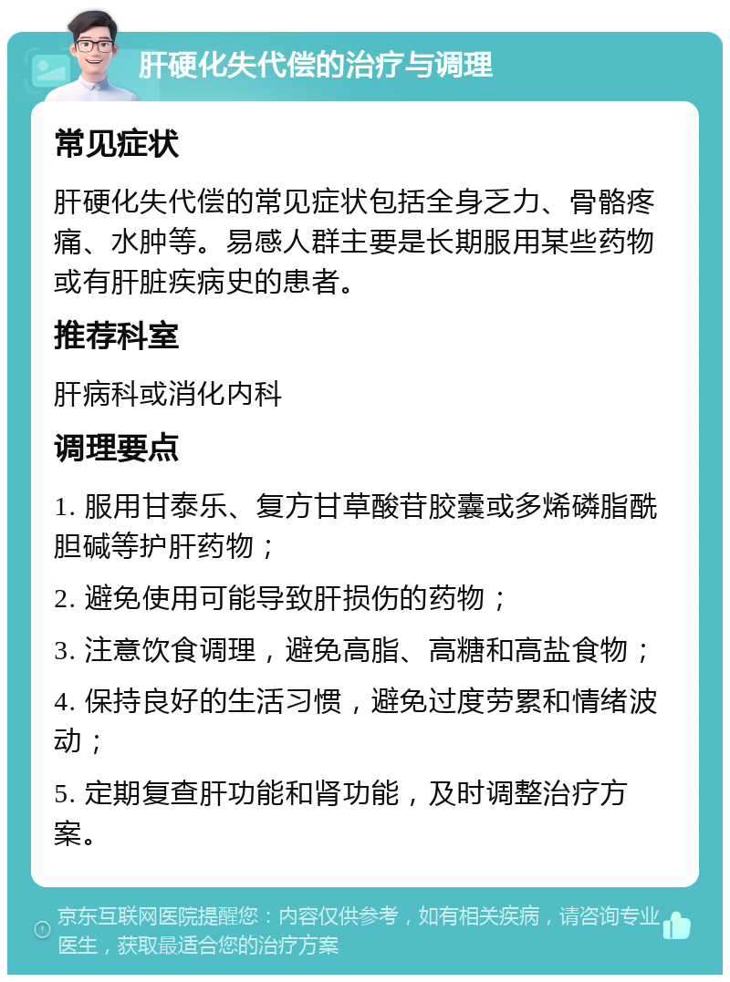 肝硬化失代偿的治疗与调理 常见症状 肝硬化失代偿的常见症状包括全身乏力、骨骼疼痛、水肿等。易感人群主要是长期服用某些药物或有肝脏疾病史的患者。 推荐科室 肝病科或消化内科 调理要点 1. 服用甘泰乐、复方甘草酸苷胶囊或多烯磷脂酰胆碱等护肝药物； 2. 避免使用可能导致肝损伤的药物； 3. 注意饮食调理，避免高脂、高糖和高盐食物； 4. 保持良好的生活习惯，避免过度劳累和情绪波动； 5. 定期复查肝功能和肾功能，及时调整治疗方案。