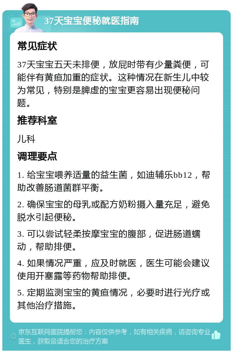 37天宝宝便秘就医指南 常见症状 37天宝宝五天未排便，放屁时带有少量粪便，可能伴有黄疸加重的症状。这种情况在新生儿中较为常见，特别是脾虚的宝宝更容易出现便秘问题。 推荐科室 儿科 调理要点 1. 给宝宝喂养适量的益生菌，如迪辅乐bb12，帮助改善肠道菌群平衡。 2. 确保宝宝的母乳或配方奶粉摄入量充足，避免脱水引起便秘。 3. 可以尝试轻柔按摩宝宝的腹部，促进肠道蠕动，帮助排便。 4. 如果情况严重，应及时就医，医生可能会建议使用开塞露等药物帮助排便。 5. 定期监测宝宝的黄疸情况，必要时进行光疗或其他治疗措施。