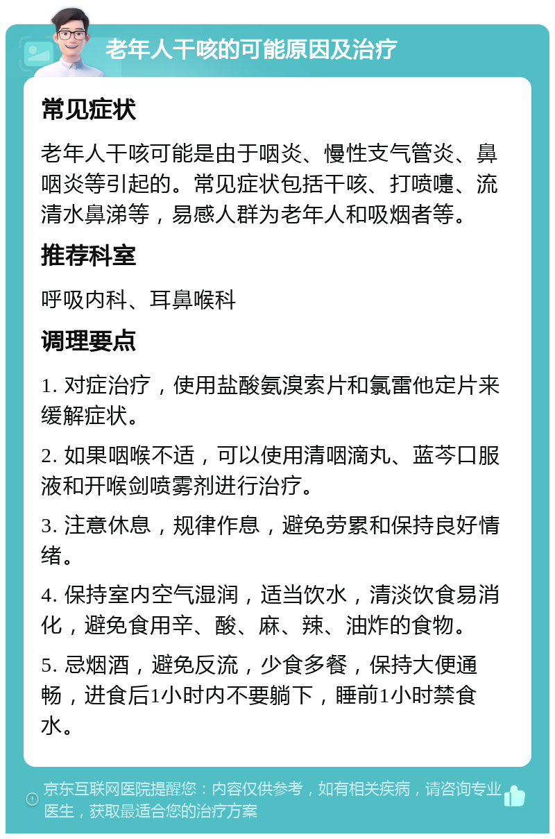 老年人干咳的可能原因及治疗 常见症状 老年人干咳可能是由于咽炎、慢性支气管炎、鼻咽炎等引起的。常见症状包括干咳、打喷嚏、流清水鼻涕等，易感人群为老年人和吸烟者等。 推荐科室 呼吸内科、耳鼻喉科 调理要点 1. 对症治疗，使用盐酸氨溴索片和氯雷他定片来缓解症状。 2. 如果咽喉不适，可以使用清咽滴丸、蓝芩口服液和开喉剑喷雾剂进行治疗。 3. 注意休息，规律作息，避免劳累和保持良好情绪。 4. 保持室内空气湿润，适当饮水，清淡饮食易消化，避免食用辛、酸、麻、辣、油炸的食物。 5. 忌烟酒，避免反流，少食多餐，保持大便通畅，进食后1小时内不要躺下，睡前1小时禁食水。