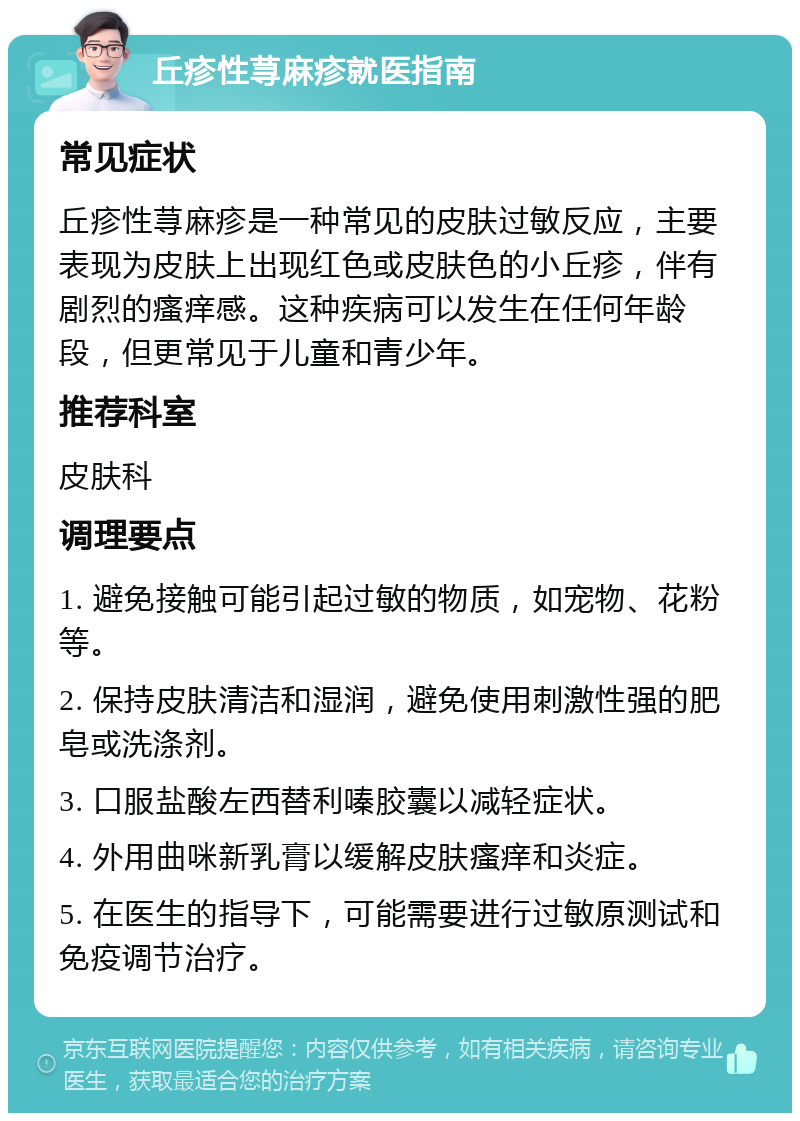 丘疹性荨麻疹就医指南 常见症状 丘疹性荨麻疹是一种常见的皮肤过敏反应，主要表现为皮肤上出现红色或皮肤色的小丘疹，伴有剧烈的瘙痒感。这种疾病可以发生在任何年龄段，但更常见于儿童和青少年。 推荐科室 皮肤科 调理要点 1. 避免接触可能引起过敏的物质，如宠物、花粉等。 2. 保持皮肤清洁和湿润，避免使用刺激性强的肥皂或洗涤剂。 3. 口服盐酸左西替利嗪胶囊以减轻症状。 4. 外用曲咪新乳膏以缓解皮肤瘙痒和炎症。 5. 在医生的指导下，可能需要进行过敏原测试和免疫调节治疗。