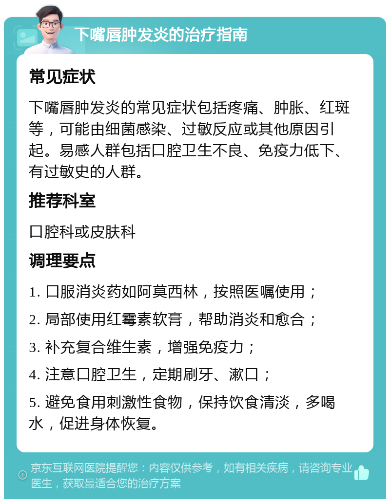 下嘴唇肿发炎的治疗指南 常见症状 下嘴唇肿发炎的常见症状包括疼痛、肿胀、红斑等，可能由细菌感染、过敏反应或其他原因引起。易感人群包括口腔卫生不良、免疫力低下、有过敏史的人群。 推荐科室 口腔科或皮肤科 调理要点 1. 口服消炎药如阿莫西林，按照医嘱使用； 2. 局部使用红霉素软膏，帮助消炎和愈合； 3. 补充复合维生素，增强免疫力； 4. 注意口腔卫生，定期刷牙、漱口； 5. 避免食用刺激性食物，保持饮食清淡，多喝水，促进身体恢复。