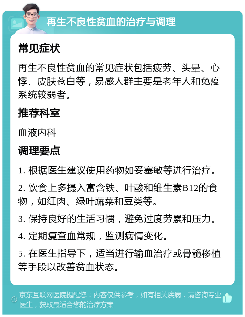 再生不良性贫血的治疗与调理 常见症状 再生不良性贫血的常见症状包括疲劳、头晕、心悸、皮肤苍白等，易感人群主要是老年人和免疫系统较弱者。 推荐科室 血液内科 调理要点 1. 根据医生建议使用药物如妥塞敏等进行治疗。 2. 饮食上多摄入富含铁、叶酸和维生素B12的食物，如红肉、绿叶蔬菜和豆类等。 3. 保持良好的生活习惯，避免过度劳累和压力。 4. 定期复查血常规，监测病情变化。 5. 在医生指导下，适当进行输血治疗或骨髓移植等手段以改善贫血状态。