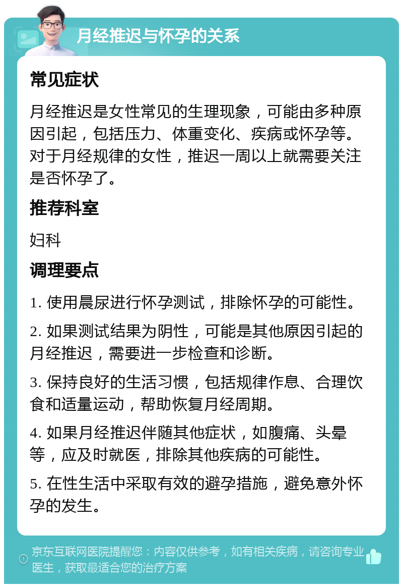 月经推迟与怀孕的关系 常见症状 月经推迟是女性常见的生理现象，可能由多种原因引起，包括压力、体重变化、疾病或怀孕等。对于月经规律的女性，推迟一周以上就需要关注是否怀孕了。 推荐科室 妇科 调理要点 1. 使用晨尿进行怀孕测试，排除怀孕的可能性。 2. 如果测试结果为阴性，可能是其他原因引起的月经推迟，需要进一步检查和诊断。 3. 保持良好的生活习惯，包括规律作息、合理饮食和适量运动，帮助恢复月经周期。 4. 如果月经推迟伴随其他症状，如腹痛、头晕等，应及时就医，排除其他疾病的可能性。 5. 在性生活中采取有效的避孕措施，避免意外怀孕的发生。