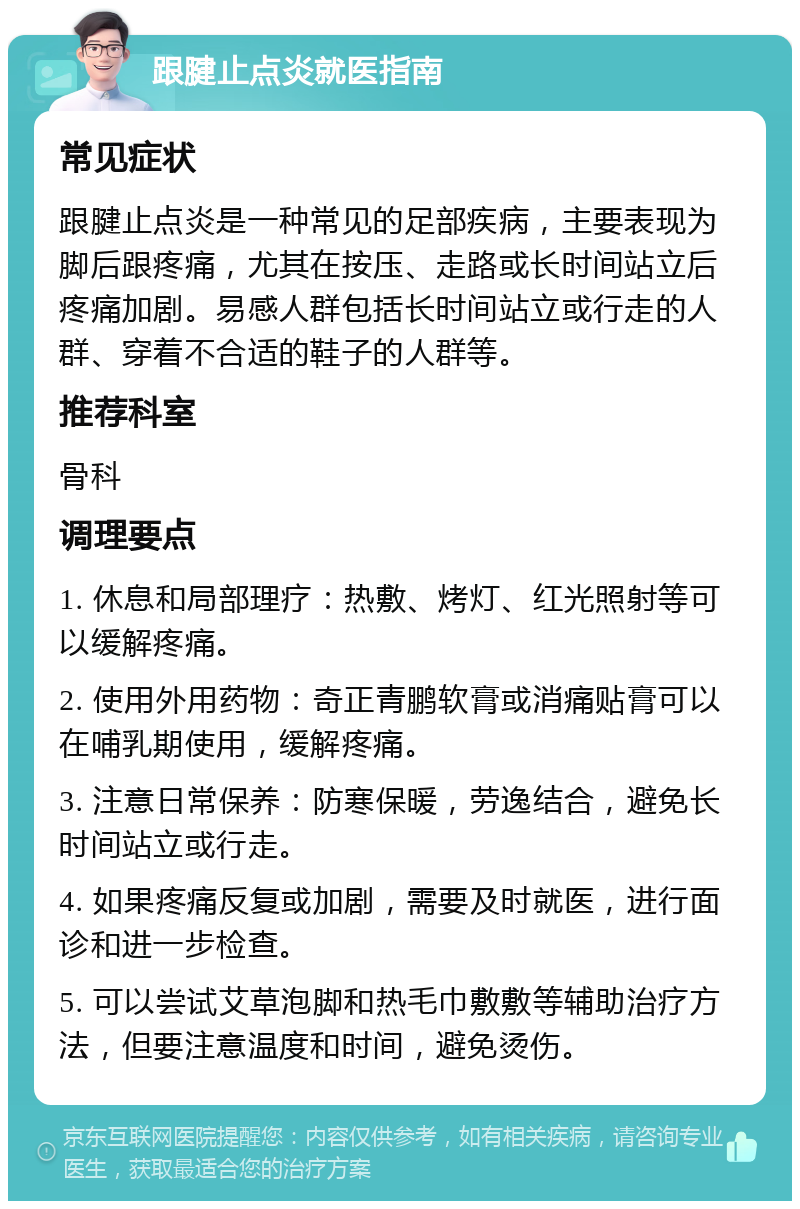 跟腱止点炎就医指南 常见症状 跟腱止点炎是一种常见的足部疾病，主要表现为脚后跟疼痛，尤其在按压、走路或长时间站立后疼痛加剧。易感人群包括长时间站立或行走的人群、穿着不合适的鞋子的人群等。 推荐科室 骨科 调理要点 1. 休息和局部理疗：热敷、烤灯、红光照射等可以缓解疼痛。 2. 使用外用药物：奇正青鹏软膏或消痛贴膏可以在哺乳期使用，缓解疼痛。 3. 注意日常保养：防寒保暖，劳逸结合，避免长时间站立或行走。 4. 如果疼痛反复或加剧，需要及时就医，进行面诊和进一步检查。 5. 可以尝试艾草泡脚和热毛巾敷敷等辅助治疗方法，但要注意温度和时间，避免烫伤。