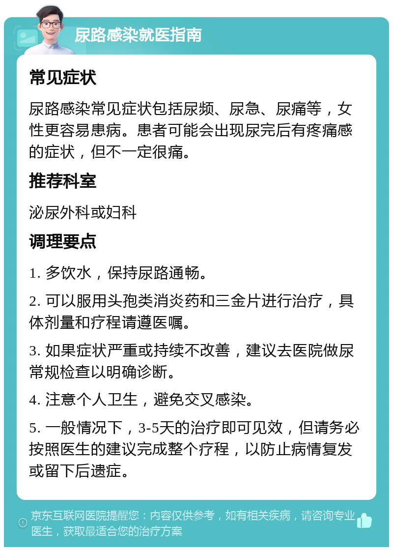 尿路感染就医指南 常见症状 尿路感染常见症状包括尿频、尿急、尿痛等，女性更容易患病。患者可能会出现尿完后有疼痛感的症状，但不一定很痛。 推荐科室 泌尿外科或妇科 调理要点 1. 多饮水，保持尿路通畅。 2. 可以服用头孢类消炎药和三金片进行治疗，具体剂量和疗程请遵医嘱。 3. 如果症状严重或持续不改善，建议去医院做尿常规检查以明确诊断。 4. 注意个人卫生，避免交叉感染。 5. 一般情况下，3-5天的治疗即可见效，但请务必按照医生的建议完成整个疗程，以防止病情复发或留下后遗症。